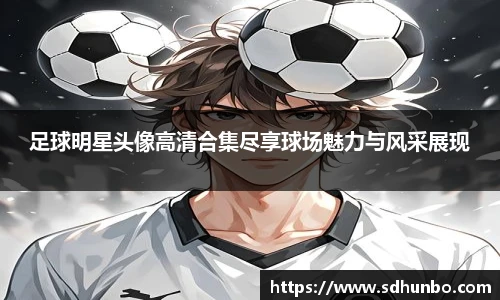 足球明星头像高清合集尽享球场魅力与风采展现