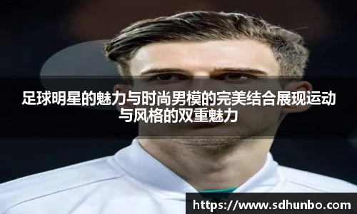 足球明星的魅力与时尚男模的完美结合展现运动与风格的双重魅力
